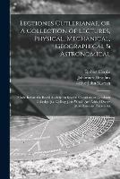 Lectiones Cutlerianae, or A Collection of Lectures, Physical, Mechanical, Geographical & Astronomical: Made Before the Royal Society on Several Occasions at Gresham Colledge [i.e. College]: to Which Are Added Divers Miscellaneous Discourses