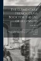 The Elementary French Class Book for the Use of Beginners [microform]: Containing Exercises in the Verbs and Recapitulatory Lessons Especially Adapted for Canadian Schools, a Complete List of French Words and Phrases Constantly Used in the English...