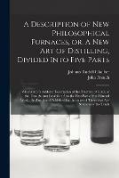 A Description of New Philosophical Furnaces, or, A New Art of Distilling, Divided Into Five Parts: Whereunto is Added a Description of the Tincture of Gold, or the True Aurum Potabile: Also the First Part of the Mineral Work: Set Forth and Published...