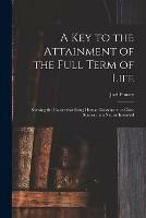 A Key to the Attainment of the Full Term of Life: Shewing the Causes That Bring Human Existence to a Close Sooner Than Nature Intended