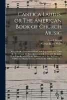 Cantica Laudis, or The American Book of Church Music: Being Chiefly a Selection of Chaste and Elegant Melodies, From the Most Classic Authors, Ancient and Modern, With Harmony Parts; Together With Chants, Anthems, and Other Set Pieces; for Choirs And...