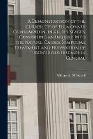 A Demonstration of the Curability of Pulmonary Consumption, in All Its Stages. Comprising an Inquiry Into the Nature, Causes, Symptoms, Treatment and Prevention of Tuberculous Diseases in General