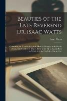 Beauties of the Late Reverend Dr. Isaac Watts: Containing the Most Striking and Admired Passages in the Works of That Justly Celebrated Divine, Philosopher, Moralist and Poet ... to Which is Added the Life of the Author