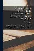 A Discourse of Baptisme, Its Institution and Efficacy Upon All Believers: Together With a Consideration of the Practice of the Church in Baptizing Infants of Beleeving Parents; and the Practice Justified