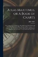 Atlas Maritimus, or A Book of Charts: Describeing the Sea Coasts Capes Headlands Sands Shoals Rocks and Dangers the Bayes Roads Harbors Rivers and Ports, in Most of the Knowne Parts of the World. With the True Courses and Distances, From One Place To...