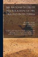 Sir Antony Sherley His Relation of His Trauels Into Persia: the Dangers, and Distresses, Which Befell Him in His Passage, Both by Sea and Land, and His Strange and Vnexpected Deliuerances: His Magnificent Entertainement in Persia, His Honourable...