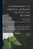 A Supplement to Medical Botany, or, Part the Second: Containing Plates With Descriptions of Most of the Principal Medicinal Plants Not Included in the Materia Medica of the Collegiate Pharmacopoeias of London and Edinburgh: Accompanied With A...