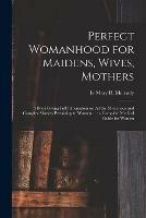 Perfect Womanhood for Maidens, Wives, Mothers [microform]: a Book Giving Full Information on All the Mysterious and Complex Matters Pertaining to Women ...: a Complete Medical Guide for Women