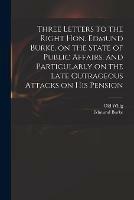 Three Letters to the Right Hon. Edmund Burke, on the State of Public Affairs, and Particularly on the Late Outrageous Attacks on His Pension