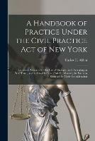 A Handbook of Practice Under the Civil Practice Act of New York: Prepared Primarily for the Use of Students, and Presenting in Brief Form, and in Simplified and Orderly Manner, the Portions Essential for Their Consideration