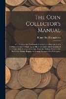 The Coin Collector's Manual: or, Guide to the Numismatic Student in the Formation of a Cabinet of Coins; Comprising an Historical and Critical Account of the Origin and Progress of Coinage, From the Earliest Period to the Fall of the Roman Empire, ...