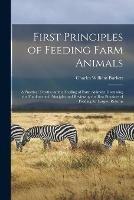First Principles of Feeding Farm Animals; a Practical Treatise on the Feeding of Farm Animals: Discussing the Fundamental Principles and Reviewing the Best Practices of Feeding for Largest Returns