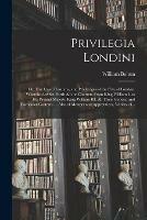 Privilegia Londini: or, The Laws, Customs, and Priviledges of the City of London. Wherein Are Set Forth All the Charters From King William I. to His Present Majesty King William III. All Their General and Particular Customs ... Also of Masters And...