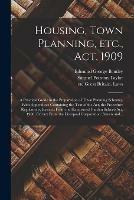 Housing, Town Planning, Etc., Act, 1909; a Practical Guide in the Preparation of Town Planning Schemes. With Appendices Containing the Text of the Act, the Procedure Regulations, Extracts From the Hampstead Garden Suburb Act, 1906, Extract From The...