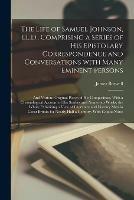 The Life of Samuel Johnson, LL.D., Comprising a Series of His Epistolary Correspondence and Conversations With Many Eminent Persons; and Various Original Pieces of His Composition. With a Chronological Account of His Studies and Numerous Works, The...