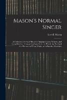 Mason's Normal Singer: a Collection of Vocal Music for Singing Classes, Schools, and Social Circles: Arranged in Four Parts: to Which Are Prefixed the Elements of Vocal Music, With Practical Exercises