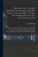 Oregon, or, A Short History of a Long Journey From the Atlantic Ocean to the Region of the Pacific by Land [microform]: Drawn up From the Notes and Oral Information of John B. Wyeth, One of the Party Who Left Mr. Nathaniel J. Wyeth, July 28th, 1832, ...