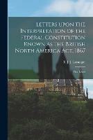 Letters Upon the Interpretation of the Federal Constitution Known as the British North America Act, 1867 [microform]: First Letter