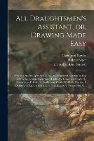 All Draughtsmen's Assistant, or, Drawing Made Easy: Wherein the Principles of That Art Are Rendered Familiar in Ten Instructive Lessons Comprised Under the Following Heads: L. Features and Limbs, 2. Profiles and Ovals, 3. Whole Figures, 4. Drapery, ...