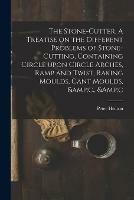 The Stone-cutter. A Treatise on the Different Problems of Stone-cutting, Containing Circle Upon Circle Arches, Ramp and Twist, Raking Moulds, Cant Moulds, &c., &c