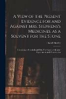 A View of the Present Evidence for and Against Mrs. Stephens's Medicines, as a Solvent for the Stone: Containing a Hundred and Fifty-five Cases: With Some Experiments and Observations