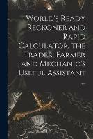 World's Ready Reckoner and Rapid Calculator, the Trader, Farmer and Mechanic's Useful Assistant ...