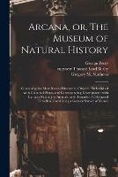 Arcana, or, The Museum of Natural History: Containing the Most Recent Discovered Objects: Embellished With Coloured Plates, and Corresponding Descriptions: With Extracts Relating to Animals, and Remarks of Celebrated Travellers; Combining a General...