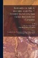 Reports of Mr. A. Michel and Dr. T. Sterry Hunt on the Gold Region of Canada [microform]: Transmitted by Sir W. E. Logan to the Hon. Commissioner of Crown Lands, February 14, 1866. --