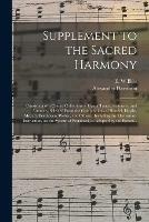 Supplement to the Sacred Harmony: Consisting of a Choice Collection of Hymn Tunes, Sentences, and Anthems, Selected From the Compositions of Handel, Haydn, Mozart, Beethoven, Weber, and Others: Including the Elementary Instruction, on the System Of...