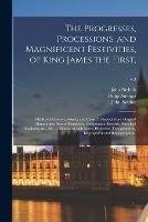 The Progresses, Processions, and Magnificent Festivities, of King James the First,: His Royal Consort, Family, and Court, Collected From Original Manuscripts, Scarce Pamphlets, Corporation Records, Parochial Registers, &c., &c. ... Illustrated With...; v.3