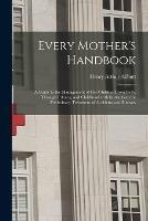 Every Mother's Handbook: a Guide to the Management of Her Children From Birth, Through Infancy, and Childhood With Instructions for Preliminary Treatment of Accidents and Illnesses