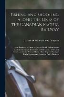 Fishing and Shooting Along the Lines of the Canadian Pacific Railway: in the Provinces of Ontario, Quebec, British Columbia, the Maritime Provinces, the Prairies and Mountains of Western Canada, and in the State of Maine / Issued by the Passenger...