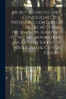 An Act to Amend and Consolidate the Provisions Contained in the Acts and Ordinances Relating to the Incorporation of and the Supply of Water to the City of Quebec [microform]