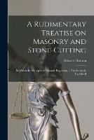 A Rudimentary Treatise on Masonry and Stone-cutting: in Which the Principles of Masonic Projection ... Are Concisely Explained