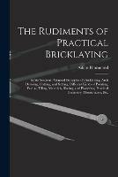 The Rudiments of Practical Bricklaying: in Six Sections: General Principles of Bricklaying, Arch Drawing, Cutting, and Setting, Different Kinds of Pointing, Paving, Tiling, Materials, Slating, and Plastering, Practical Geometry, Mensuration, Etc.