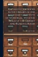 Catalogue of Books in the Library of the Mechanics' Institute of Montreal, With the Rules of the Library and Reading Room