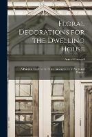 Floral Decorations for the Dwelling House: A Practical Guide to the Home Arrangement of Plants and Flowers