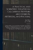 A Practical and Scientific Treatise on Calcareous Mortars and Cements, Artificial and Natural: Containing Directions for Ascertaining the Qualities of the Different Ingredients, for Preparing Them for Use, and for Combining Them Together in the Most...