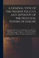 A General View of the Present Politics and Interests of the Principal Powers of Europe [microform]: Particularly of Those at War: Wherein the Nature of the Peace to Be Expected on the Conclusion of the War, and the Conduct of Those Who Chiefly...