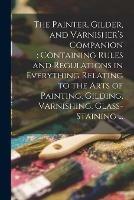 The Painter, Gilder, and Varnisher's Companion: containing Rules and Regulations in Everything Relating to the Arts of Painting, Gilding, Varnishing, Glass-staining ...