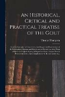 An Historical, Critical and Practical Treatise of the Gout: Shewing Not Only the Uncertainty, but Danger and Presumption of All Philosophical Systems and Hypotheses in Physick: as Also, What a Physician Ought to Know, in Regard to Those Diseases...