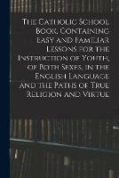 The Catholic School Book, Containing Easy and Familiar Lessons for the Instruction of Youth, of Both Sexes, in the English Language and the Paths of True Religion and Virtue