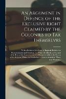 An Argument in Defence of the Exclusive Right Claimed by the Colonies to Tax Themselves [microform]: With a Review of the Laws of England, Relative to Representation and Taxation. To Which is Added, an Account of the Rise of the Colonies, and The...