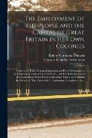 The Employment of the People and the Capital of Great Britain in Her Own Colonies [microform]: at the Same Time Assisting Emigration and Penal Arrangements by Undertaking a Great National Work ... All This Fully Explained in a Letter From Major Robert...