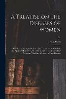 A Treatise on the Diseases of Women: in Which It is Attempted to Join a Just Theory to the Most Safe and Approved Practice; With a Chronological Catalogue of the Physicians Who Have Written on Thses Diseases; v.1