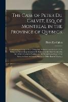 The Case of Peter Du Calvet, Esq. of Montreal in the Province of Quebeck [microform]: Containing (amongst Other Things Worth Notice) an Account of the Long and Severe Imprisonment He Suffered in the Said Province by the Order of General Haldimand, The...