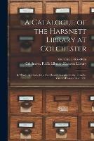 A Catalogue of the Harsnett Library at Colchester: in Which Are Included a Few Books Presented to the Town by Various Donors Since 1631