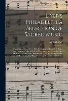 Dyer's Philadelphia Selection of Sacred Music: Consisting of About Three Hundred Approved Psalm and Hymn Tune; From the Works of the Most Esteemed Authors, Ancient and Modern ... and a Concise Introduction to the Art of Singing, With Lessons And...