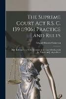 The Supreme Court Act R.S. C. 139 (1906) Practice and Rules [microform]: With References to All the Decisions of the Court Dealing With Its Practice and Jurisprudence