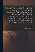 Essays Designed to Elucidate the Science of Political Economy [microform], While Serving to Explain and Defend the Policy of Protection to Home Industry, as a System of National Coo¨peration for the Elevation of Labor